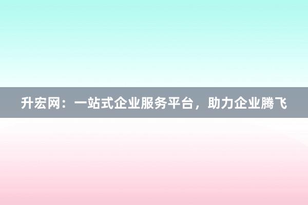 升宏网：一站式企业服务平台，助力企业腾飞