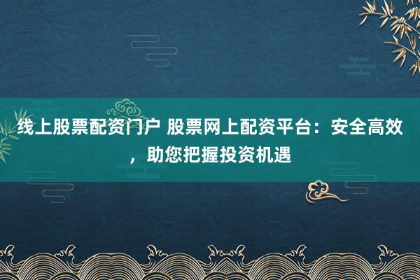 线上股票配资门户 股票网上配资平台：安全高效，助您把握投资机遇