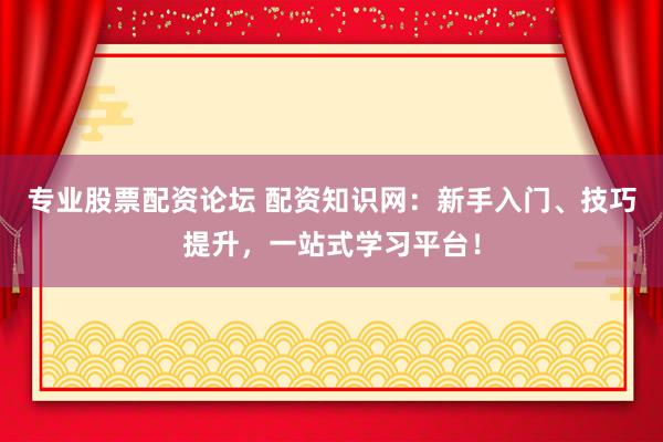 专业股票配资论坛 配资知识网：新手入门、技巧提升，一站式学习平台！