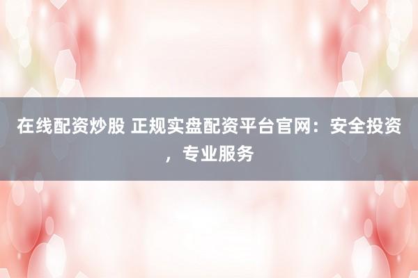 在线配资炒股 正规实盘配资平台官网：安全投资，专业服务