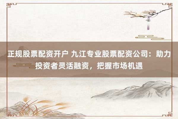 正规股票配资开户 九江专业股票配资公司：助力投资者灵活融资，把握市场机遇
