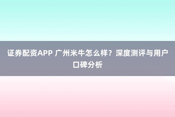 证券配资APP 广州米牛怎么样？深度测评与用户口碑分析