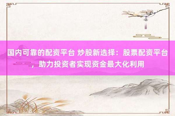 国内可靠的配资平台 炒股新选择:股票配资平台,助力投资者实现资金最大化利用