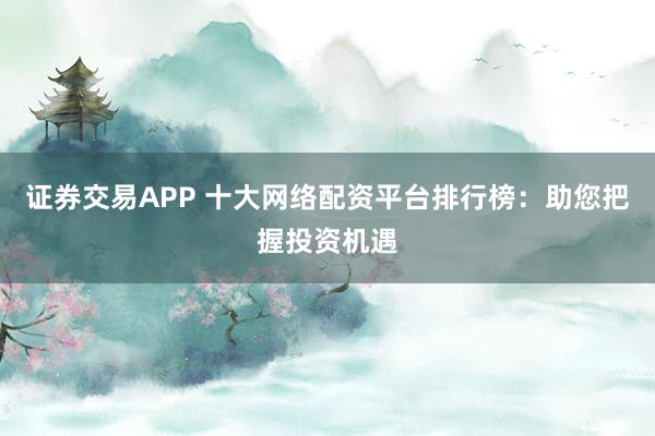 证券交易APP 十大网络配资平台排行榜:助您把握投资机遇