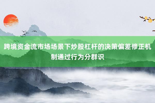 跨境资金流市场场景下炒股杠杆的决策偏差修正机制通过行为分群识