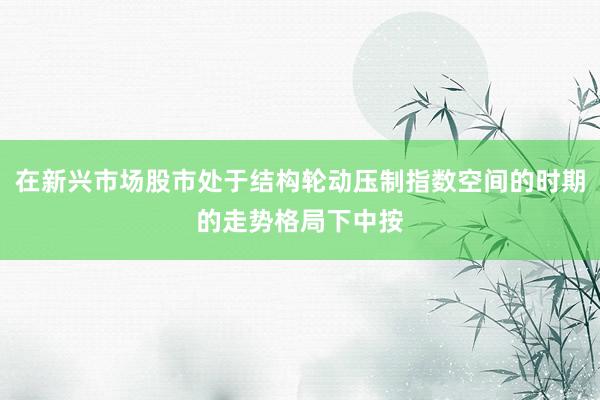 在新兴市场股市处于结构轮动压制指数空间的时期的走势格局下中按