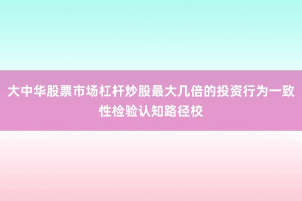 大中华股票市场杠杆炒股最大几倍的投资行为一致性检验认知路径校