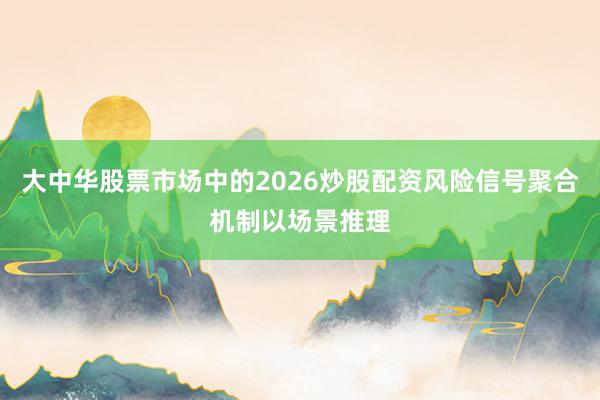 大中华股票市场中的2026炒股配资风险信号聚合机制以场景推理