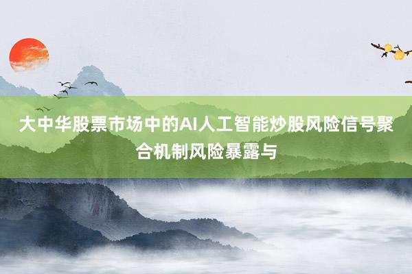 大中华股票市场中的AI人工智能炒股风险信号聚合机制风险暴露与