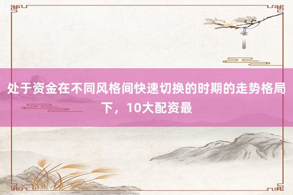 处于资金在不同风格间快速切换的时期的走势格局下，10大配资最