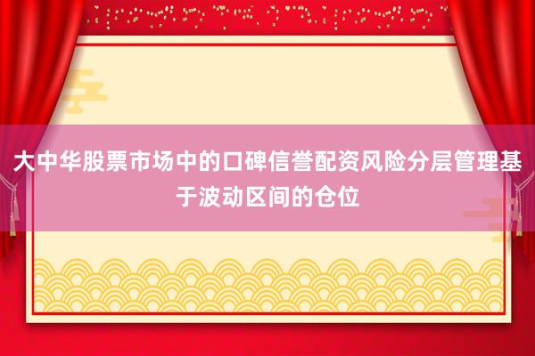 大中华股票市场中的口碑信誉配资风险分层管理基于波动区间的仓位