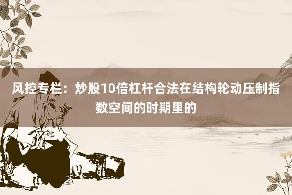 风控专栏：炒股10倍杠杆合法在结构轮动压制指数空间的时期里的