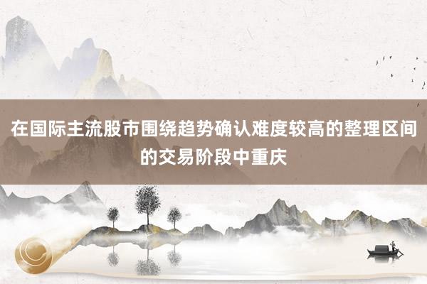 在国际主流股市围绕趋势确认难度较高的整理区间的交易阶段中重庆