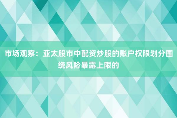 市场观察：亚太股市中配资炒股的账户权限划分围绕风险暴露上限的
