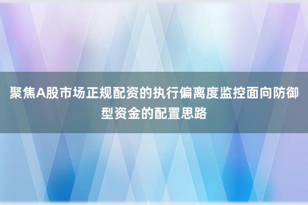 聚焦A股市场正规配资的执行偏离度监控面向防御型资金的配置思路