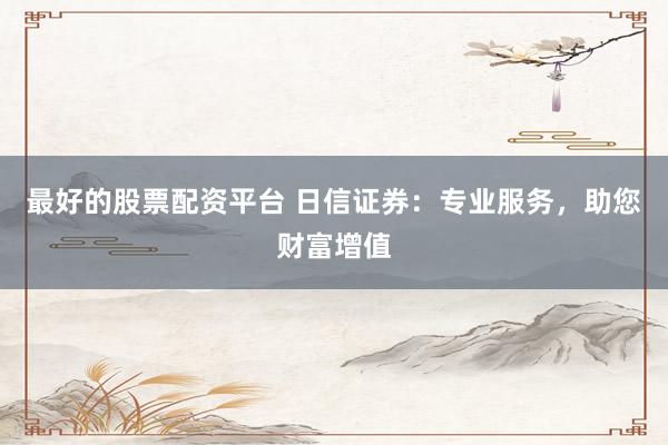 最好的股票配资平台 日信证券：专业服务，助您财富增值