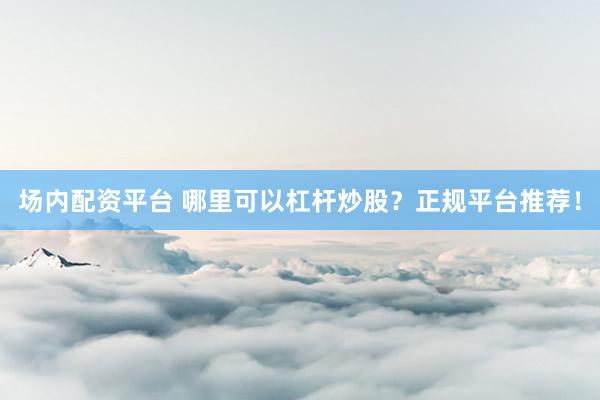 场内配资平台 哪里可以杠杆炒股?正规平台推荐!
