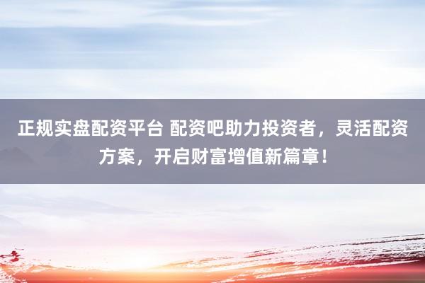 正规实盘配资平台 配资吧助力投资者，灵活配资方案，开启财富增值新篇章！
