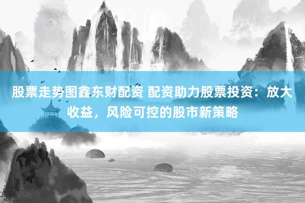 股票走势图鑫东财配资 配资助力股票投资：放大收益，风险可控的股市新策略
