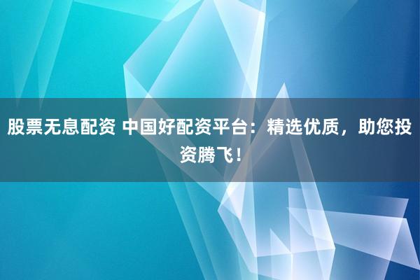 股票无息配资 中国好配资平台：精选优质，助您投资腾飞！
