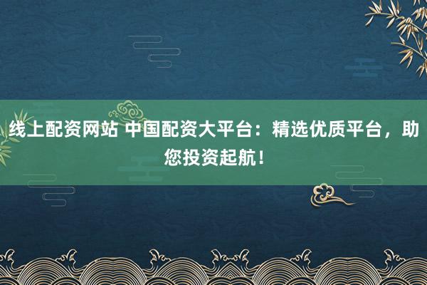 线上配资网站 中国配资大平台：精选优质平台，助您投资起航！