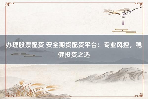办理股票配资 安全期货配资平台：专业风控，稳健投资之选