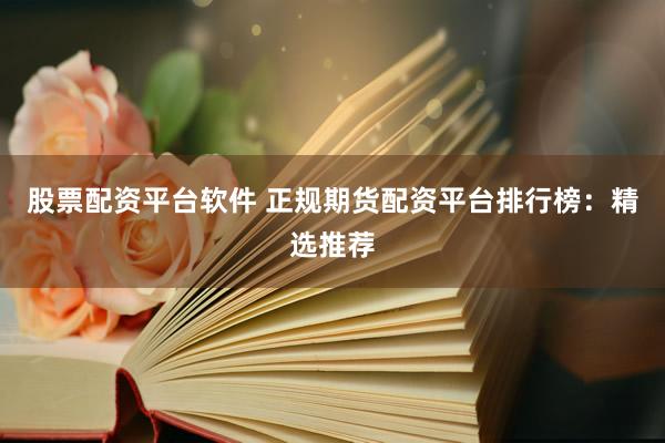 股票配资平台软件 正规期货配资平台排行榜：精选推荐
