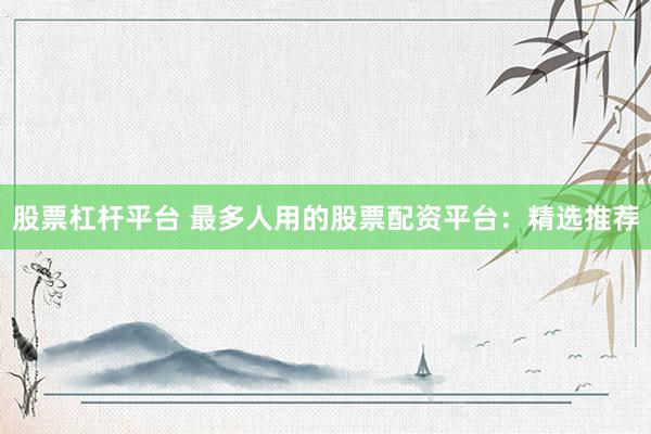 股票杠杆平台 最多人用的股票配资平台：精选推荐