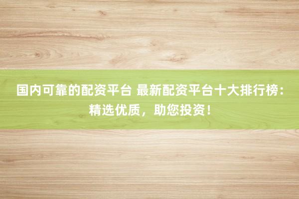 国内可靠的配资平台 最新配资平台十大排行榜：精选优质，助您投资！