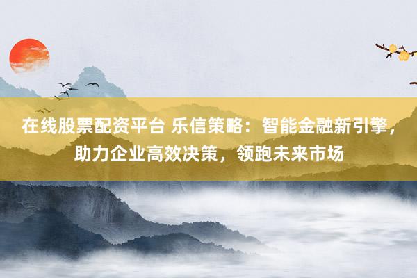 在线股票配资平台 乐信策略：智能金融新引擎，助力企业高效决策，领跑未来市场
