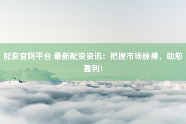 配资官网平台 最新配资资讯：把握市场脉搏，助您盈利！