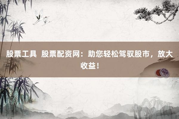 股票工具  股票配资网：助您轻松驾驭股市，放大收益！