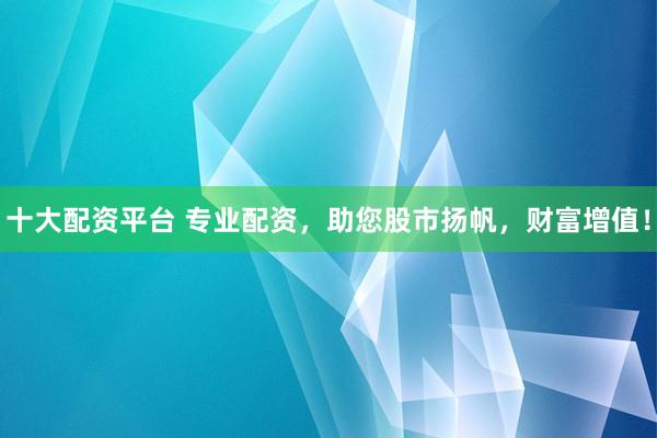 十大配资平台 专业配资,助您股市扬帆,财富增值!