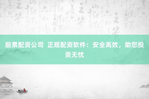 股票配资公司  正规配资软件：安全高效，助您投资无忧