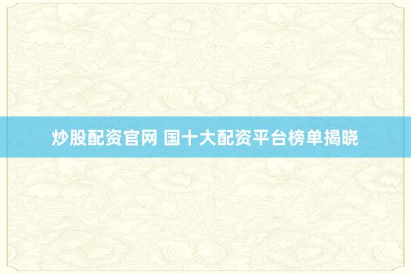炒股配资官网 国十大配资平台榜单揭晓