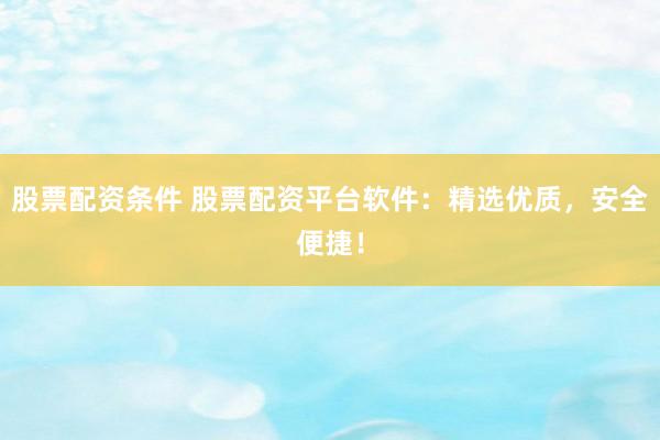 股票配资条件 股票配资平台软件：精选优质，安全便捷！