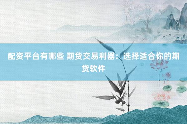 配资平台有哪些 期货交易利器：选择适合你的期货软件
