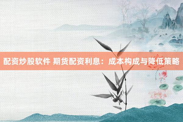 配资炒股软件 期货配资利息：成本构成与降低策略