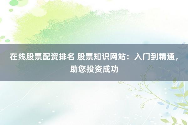 在线股票配资排名 股票知识网站：入门到精通，助您投资成功