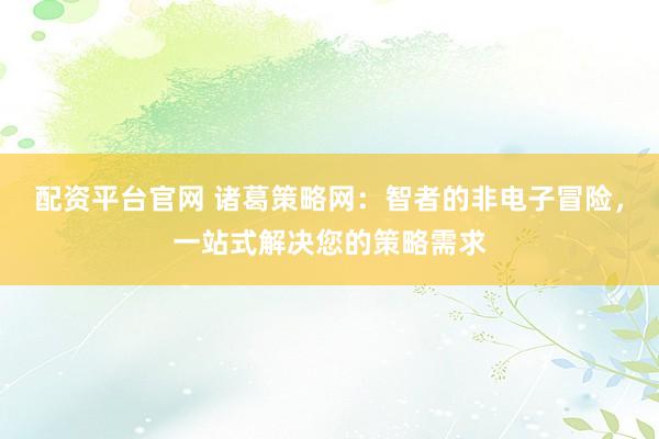 配资平台官网 诸葛策略网：智者的非电子冒险，一站式解决您的策略需求