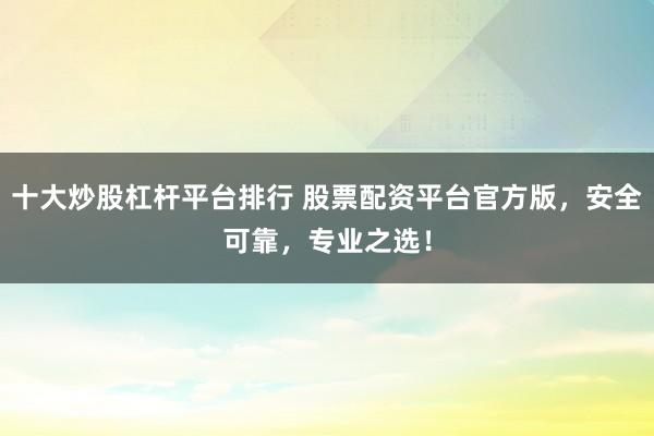 十大炒股杠杆平台排行 股票配资平台官方版,安全可靠,专业之选!
