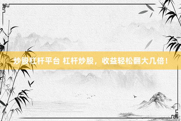 炒股杠杆平台 杠杆炒股，收益轻松翻大几倍！