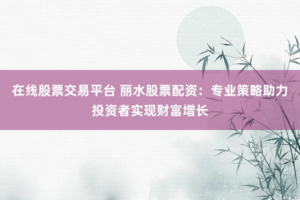 在线股票交易平台 丽水股票配资：专业策略助力投资者实现财富增长