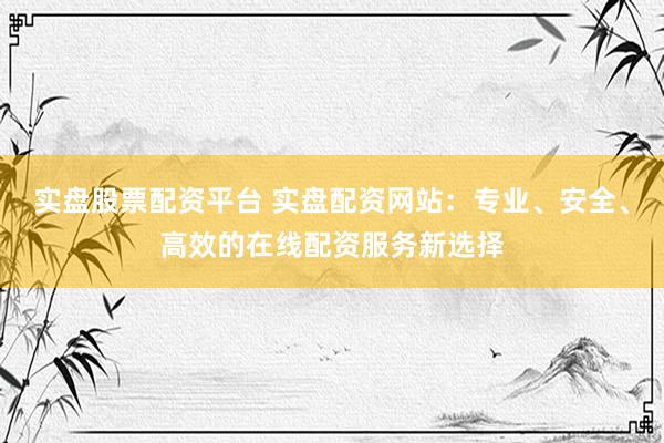 实盘股票配资平台 实盘配资网站：专业、安全、高效的在线配资服务新选择