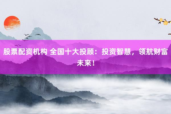 股票配资机构 全国十大投顾：投资智慧，领航财富未来！