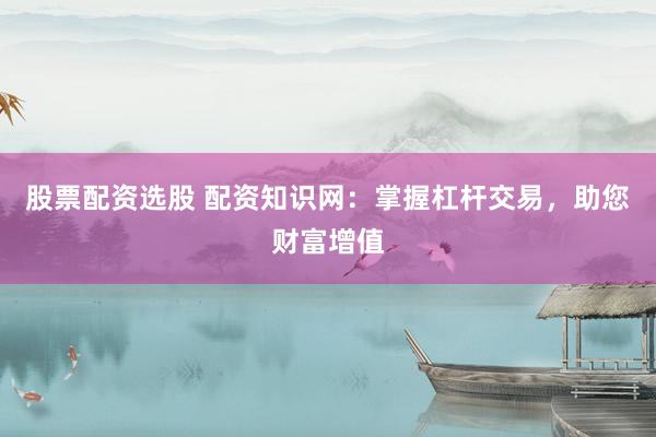 股票配资选股 配资知识网：掌握杠杆交易，助您财富增值