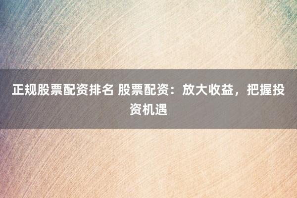 正规股票配资排名 股票配资：放大收益，把握投资机遇