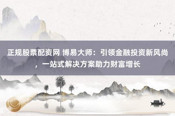 正规股票配资网 博易大师：引领金融投资新风尚，一站式解决方案助力财富增长