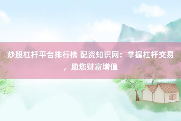 炒股杠杆平台排行榜 配资知识网：掌握杠杆交易，助您财富增值
