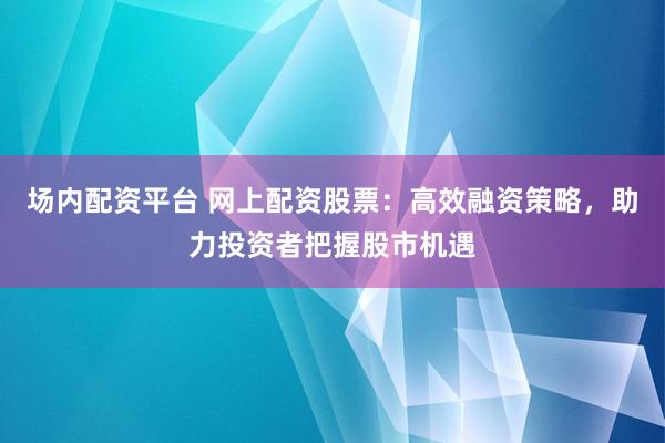 场内配资平台 网上配资股票：高效融资策略，助力投资者把握股市机遇